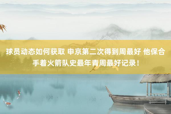 球员动态如何获取 申京第二次得到周最好 他保合手着火箭队史最年青周最好记录！