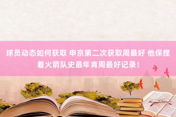 球员动态如何获取 申京第二次获取周最好 他保捏着火箭队史最年青周最好记录！